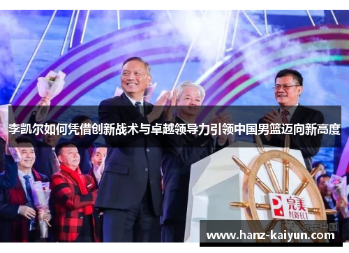 李凯尔如何凭借创新战术与卓越领导力引领中国男篮迈向新高度 李凯尔如何凭借创新战术与卓越领导力引领中国男篮迈向新高度