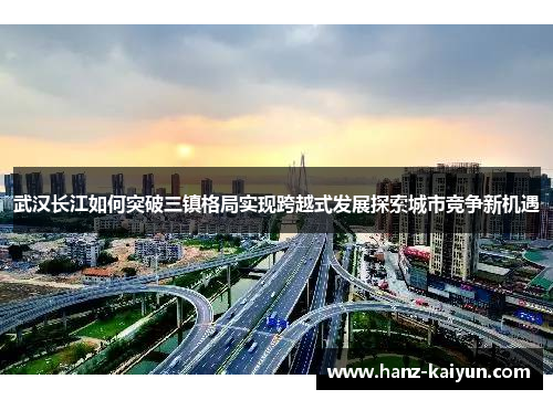 武汉长江如何突破三镇格局实现跨越式发展探索城市竞争新机遇 武汉长江如何突破三镇格局实现跨越式发展探索城市竞争新机遇