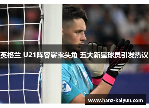 英格兰 U21阵容崭露头角 五大新星球员引发热议 英格兰 U21阵容崭露头角 五大新星球员引发热议
