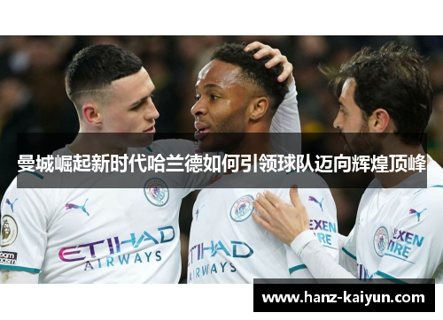 曼城崛起新时代哈兰德如何引领球队迈向辉煌顶峰 曼城崛起新时代哈兰德如何引领球队迈向辉煌顶峰