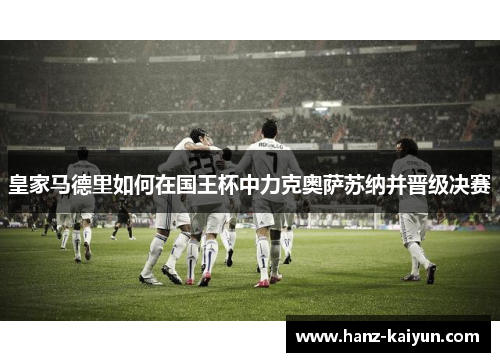 皇家马德里如何在国王杯中力克奥萨苏纳并晋级决赛 皇家马德里如何在国王杯中力克奥萨苏纳并晋级决赛