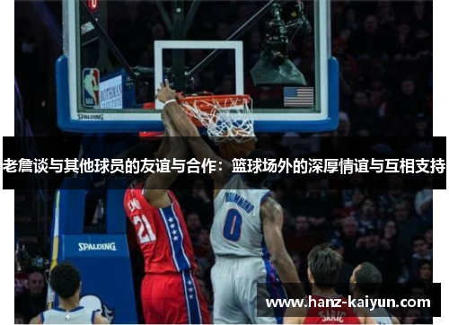 老詹谈与其他球员的友谊与合作：篮球场外的深厚情谊与互相支持