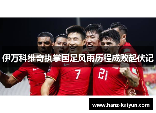 伊万科维奇执掌国足风雨历程成败起伏记