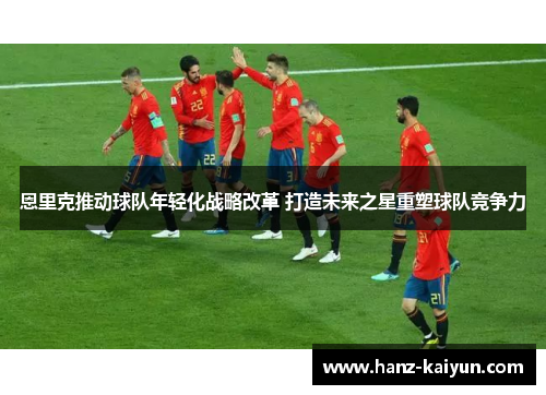 恩里克推动球队年轻化战略改革 打造未来之星重塑球队竞争力